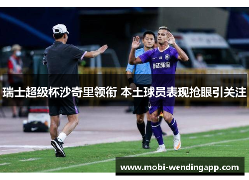 瑞士超级杯沙奇里领衔 本土球员表现抢眼引关注