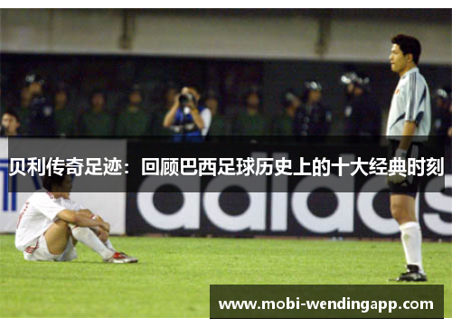 贝利传奇足迹：回顾巴西足球历史上的十大经典时刻
