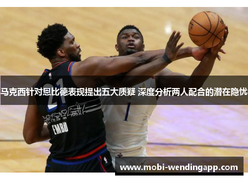 马克西针对恩比德表现提出五大质疑 深度分析两人配合的潜在隐忧