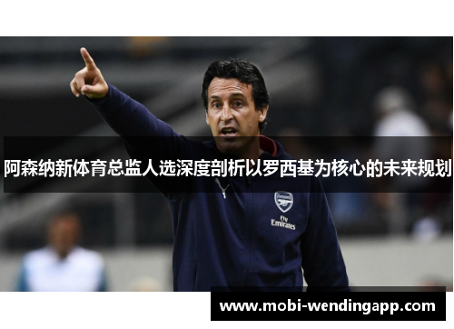 阿森纳新体育总监人选深度剖析以罗西基为核心的未来规划