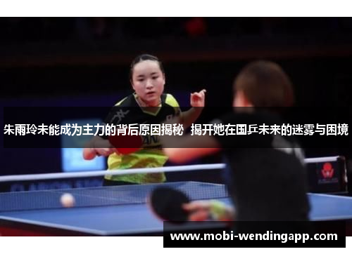 朱雨玲未能成为主力的背后原因揭秘  揭开她在国乒未来的迷雾与困境