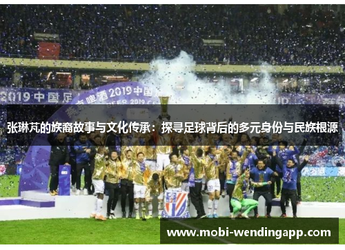 张琳芃的族裔故事与文化传承：探寻足球背后的多元身份与民族根源