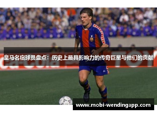皇马名宿球员盘点：历史上最具影响力的传奇巨星与他们的贡献