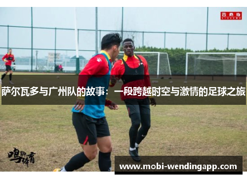 萨尔瓦多与广州队的故事：一段跨越时空与激情的足球之旅