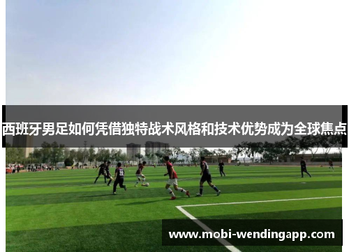 西班牙男足如何凭借独特战术风格和技术优势成为全球焦点