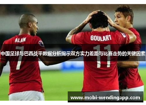 中国足球与巴西战平数据分析揭示双方实力差距与比赛走势的关键因素