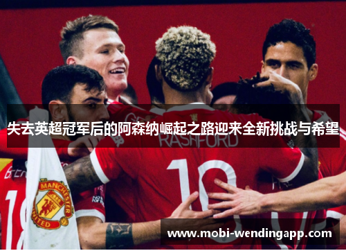 失去英超冠军后的阿森纳崛起之路迎来全新挑战与希望