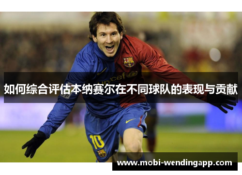 如何综合评估本纳赛尔在不同球队的表现与贡献 如何综合评估本纳赛尔在不同球队的表现与贡献