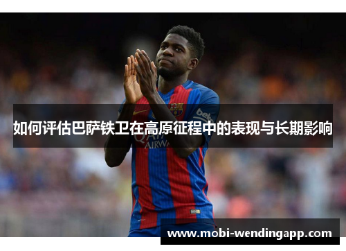 如何评估巴萨铁卫在高原征程中的表现与长期影响